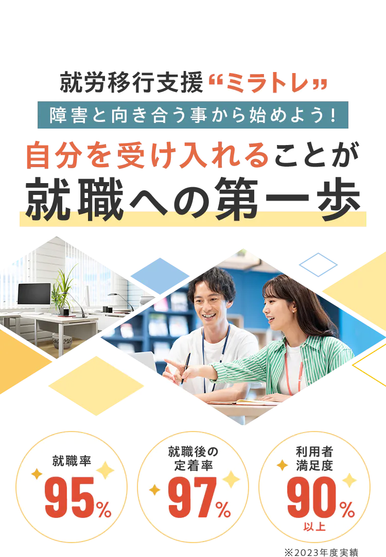 就労移行支援「ミラトレ」障害と向き合う事から始めよう!自分を受け入れることが就職への第一歩 就職率95% 就職後の定着率97% 利用者満足度90%¥以上 ※2023年度実績