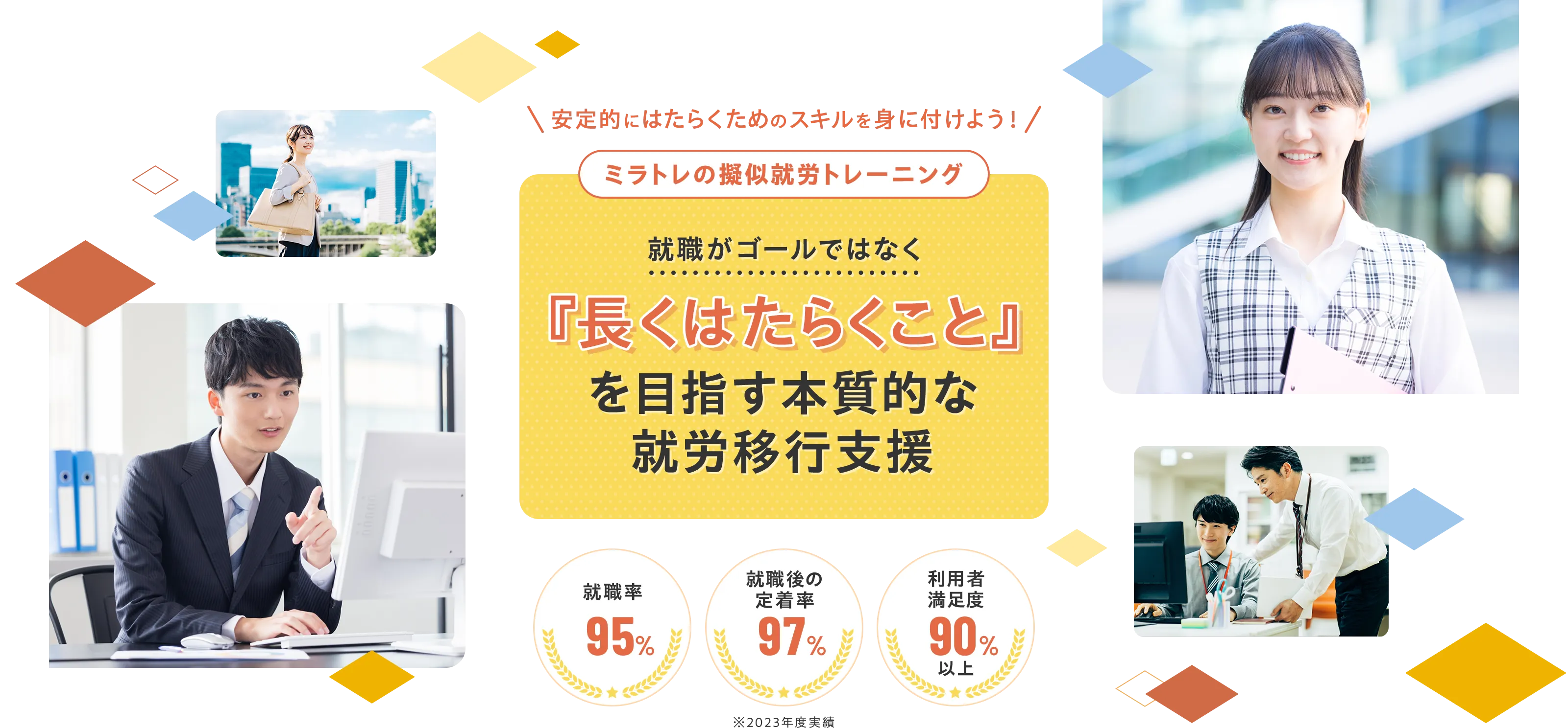 安定的にはたらくためのスキルを身につけよう!ミラストの擬似就労トレーニング就職がゴールではなく「長くはたらくこと」を目指す本質的な 就労移行支援 就職率95% 就職後の定着率97% 利用者満足度90%¥以上 ※2023年度実績